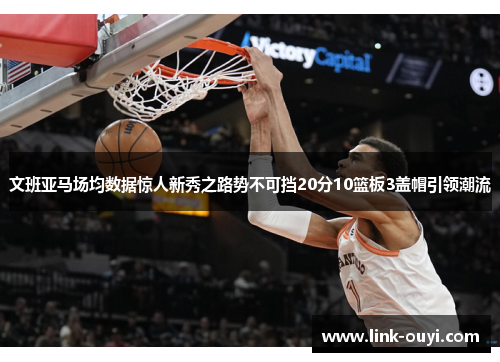 文班亚马场均数据惊人新秀之路势不可挡20分10篮板3盖帽引领潮流